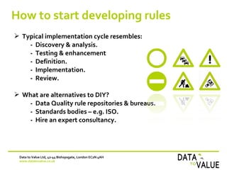 How to start developing rules
Data to Value Ltd, 42-44 Bishopsgate, London EC2N 4AH
www.datatovalue.co.uk
 Typical implementation cycle resembles:
- Discovery & analysis.
- Testing & enhancement
- Definition.
- Implementation.
- Review.
 What are alternatives to DIY?
- Data Quality rule repositories & bureaus.
- Standards bodies – e.g. ISO.
- Hire an expert consultancy.
 