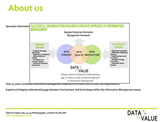 About us
Specialist Information Management Consultancy offering services within:
Over 40 years combined Information Management experience as Executives at blue chip organisations.
Experts at bridging understanding gap between 'the business' and technology within the Information Management space.
Data to Value Ltd, 42-44 Bishopsgate, London EC2N 4AH
www.datatovalue.co.uk
 