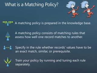 A matching policy is prepared in the knowledge base.
A matching policy consists of matching rules that
assess how well one record matches to another.
Specify in the rule whether records’ values have to be
an exact match, similar, or prerequisite.
Train your policy by running and tuning each rule
separately.
 