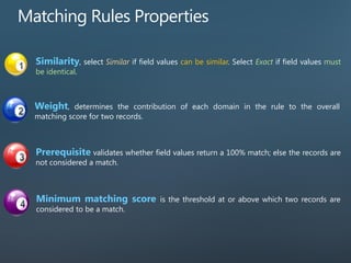 Similarity, select Similar if field values can be similar. Select Exact if field values must
be identical.
Weight, determines the contribution of each domain in the rule to the overall
matching score for two records.
Prerequisite validates whether field values return a 100% match; else the records are
not considered a match.
Minimum matching score is the threshold at or above which two records are
considered to be a match.
 