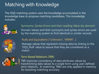 The DQS matching system uses the knowledge accumulated in the
knowledge base to propose matching candidates. This knowledge
includes:
Synonyms, Syntax Errors and their Leading Value (by domain)
Domain Values and their synonyms and syntax errors are used
by the matching system to find identical or similar records.
Term-Based Relations (TBR)
TBR improves consistency of data attributes values by
transforming data values to a single form using user-defined
term relations. In matching, TBRs are only applied in-memory
for boosting matching accuracy.
Nulls and Equivalents (“Unknown”, “99999”…)
Manage values that represent missing data by linking to the
‘DQS_Null’ value to assure that they are considered as a
match.
 