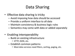 Data SharingEffective data sharing is trickyAvoid imposing how data should be accessedProvide a uniform interface to all dataMaintain consistency & business logic rulesSemantics may come with data or added separatelyEnabling interoperabilityBuild on existing infrastructureHTTP, JSON, etc.Establish common patternsMost data services need filters, sorting, paging, etc.