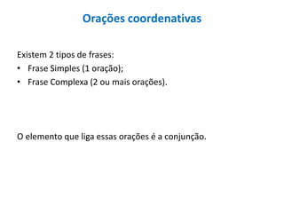 Orações coordenativas
Existem 2 tipos de frases:
• Frase Simples (1 oração);
• Frase Complexa (2 ou mais orações).
O elemento que liga essas orações é a conjunção.
 