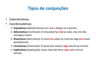Tipos de conjunções
• Subordinativas;
• Coordenadativas:
 Copulativas (Adicão):Entrou em casa e dirigiu-se à cozinha.
 Adversativas (Contraste): O chocolate faz mal ao João, mas ele não
consegue resistir.
 Disjuntivas (Alternativa): O navio ora subia na crista da vaga ora recaía
pesadamente.
 Conclusivas (Conclusão): O paulo tem exame, logo não foi ao cinema.
 Explicativas (Explicação): Estou cheio de fome, pois comi mal ao
almoço.
 