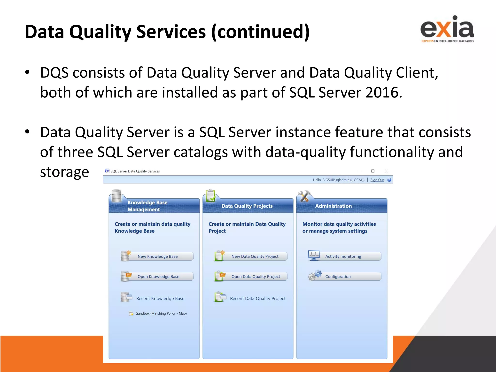 Data Quality Services (continued)
• DQS consists of Data Quality Server and Data Quality Client,
both of which are installed as part of SQL Server 2016.
• Data Quality Server is a SQL Server instance feature that consists
of three SQL Server catalogs with data-quality functionality and
storage
 