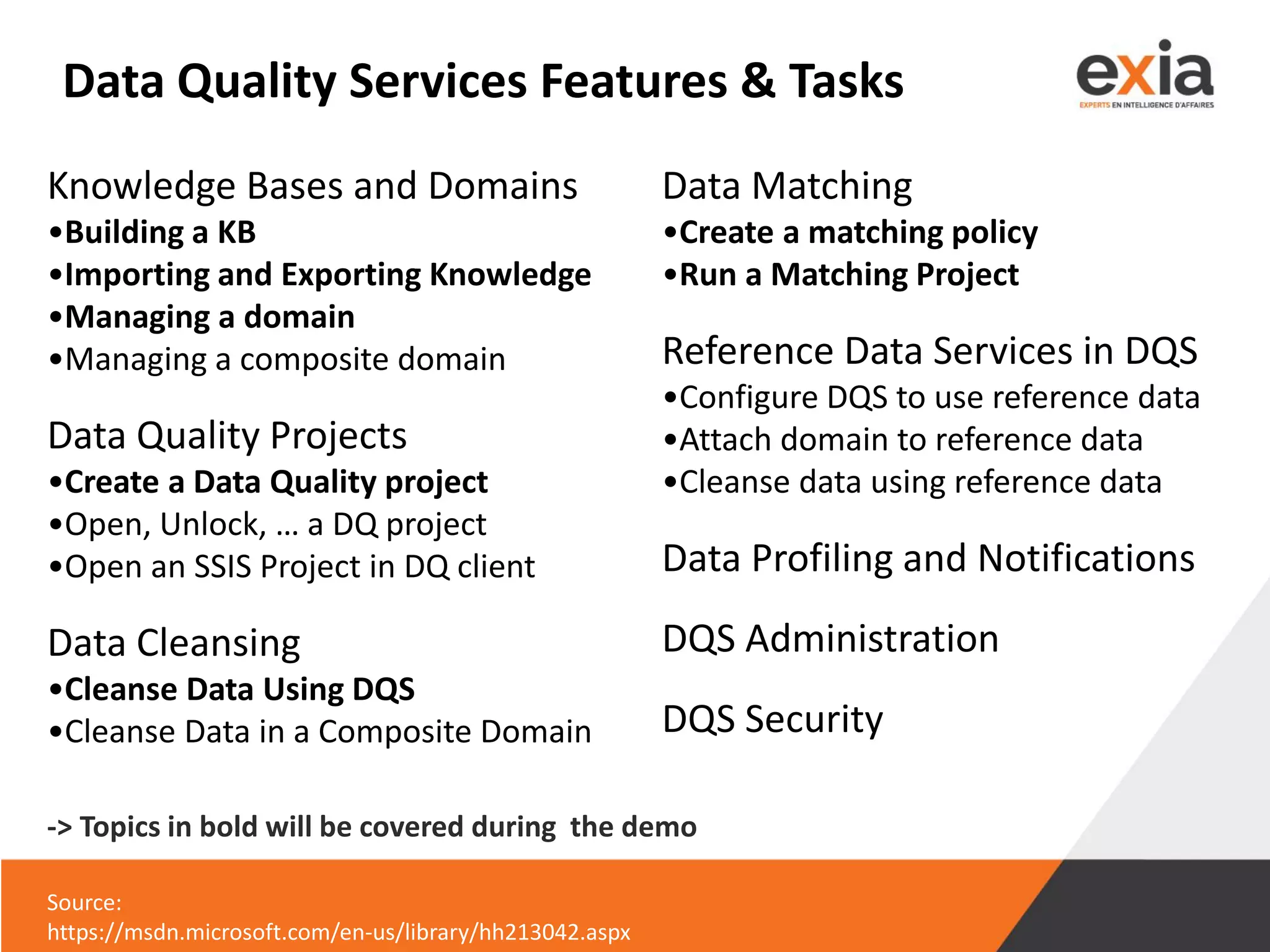 Data Quality Services Features & Tasks
Knowledge Bases and Domains
•Building a KB
•Importing and Exporting Knowledge
•Managing a domain
•Managing a composite domain
Data Quality Projects
•Create a Data Quality project
•Open, Unlock, … a DQ project
•Open an SSIS Project in DQ client
Data Cleansing
•Cleanse Data Using DQS
•Cleanse Data in a Composite Domain
Source:
https://msdn.microsoft.com/en-us/library/hh213042.aspx
Data Matching
•Create a matching policy
•Run a Matching Project
Reference Data Services in DQS
•Configure DQS to use reference data
•Attach domain to reference data
•Cleanse data using reference data
Data Profiling and Notifications
DQS Administration
DQS Security
-> Topics in bold will be covered during the demo
 