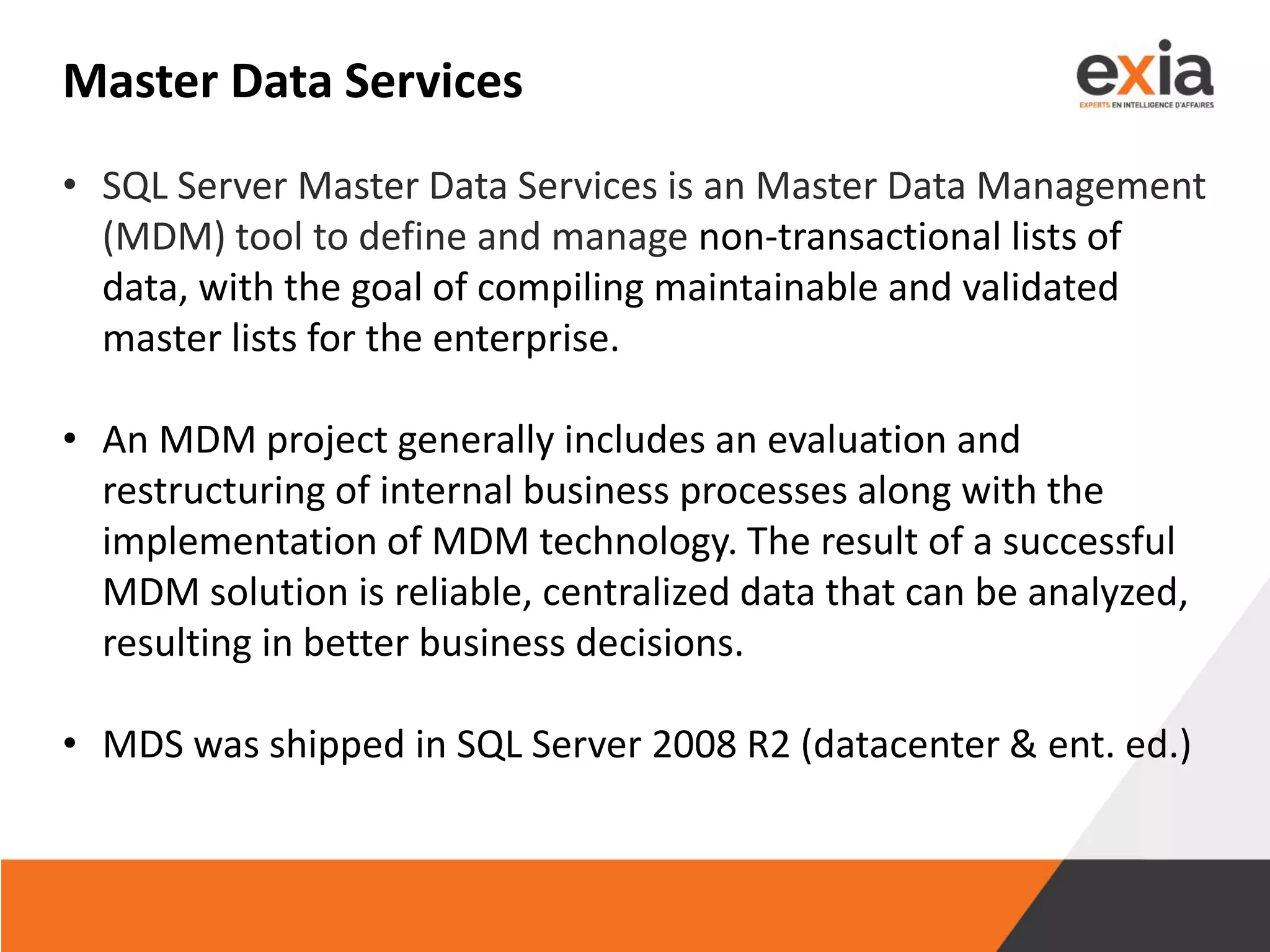 Master Data Services
• SQL Server Master Data Services is an Master Data Management
(MDM) tool to define and manage non-transactional lists of
data, with the goal of compiling maintainable and validated
master lists for the enterprise.
• An MDM project generally includes an evaluation and
restructuring of internal business processes along with the
implementation of MDM technology. The result of a successful
MDM solution is reliable, centralized data that can be analyzed,
resulting in better business decisions.
• MDS was shipped in SQL Server 2008 R2 (datacenter & ent. ed.)
 