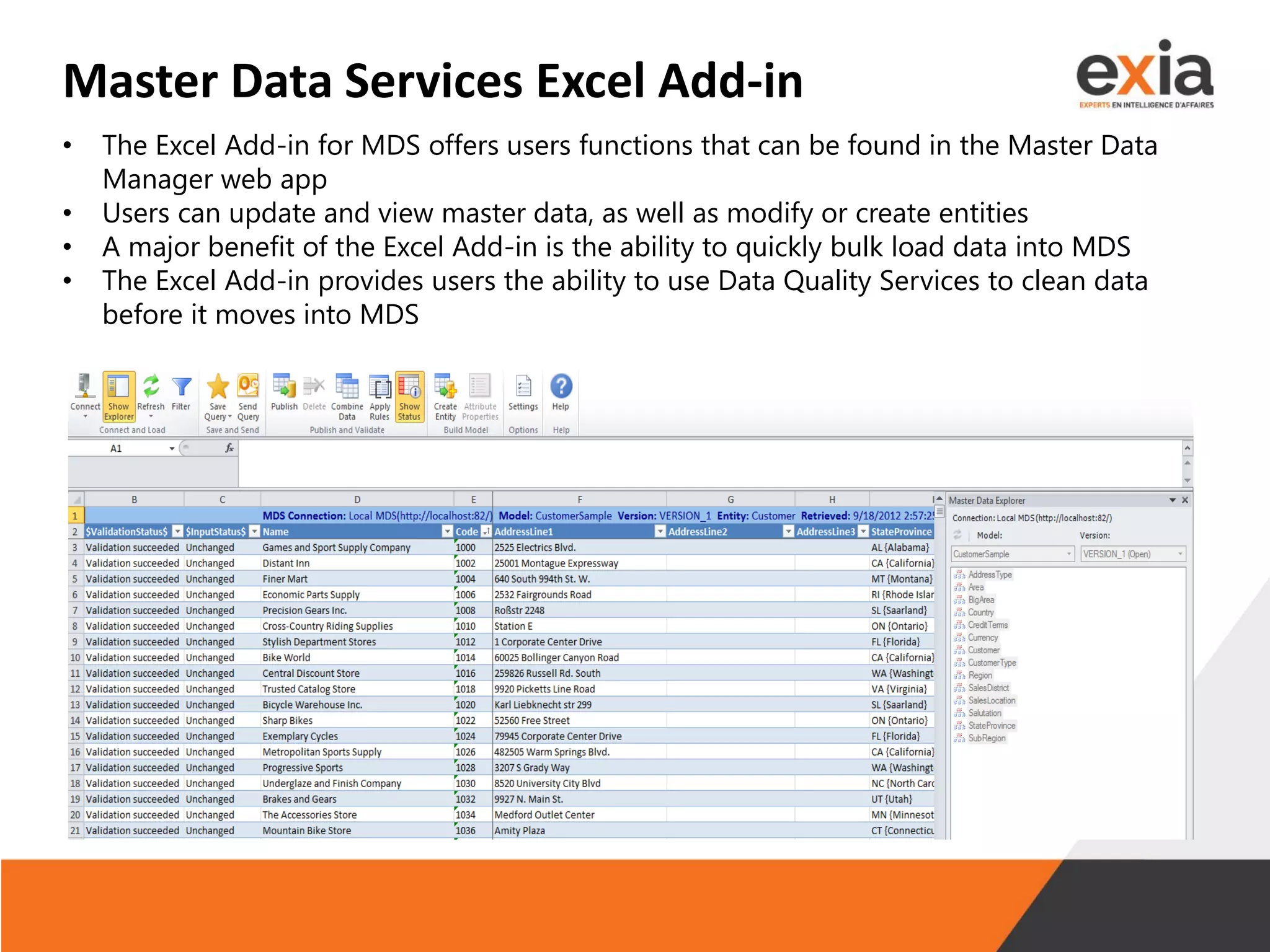 Master Data Services Excel Add-in
• The Excel Add-in for MDS offers users functions that can be found in the Master Data
Manager web app
• Users can update and view master data, as well as modify or create entities
• A major benefit of the Excel Add-in is the ability to quickly bulk load data into MDS
• The Excel Add-in provides users the ability to use Data Quality Services to clean data
before it moves into MDS
 