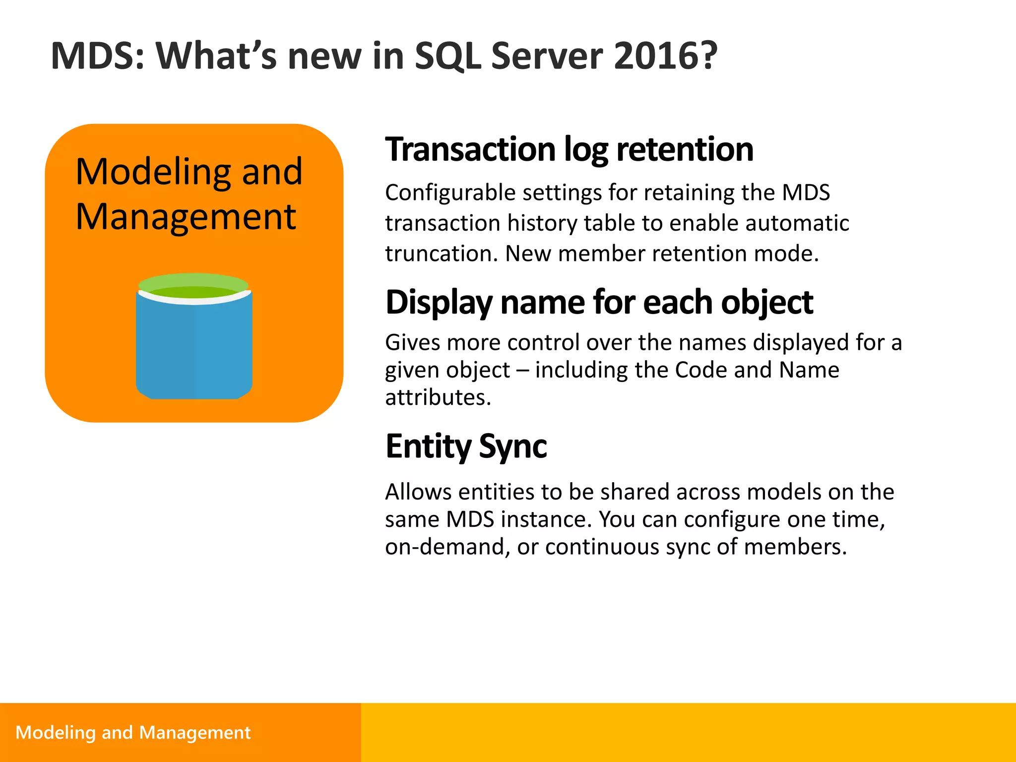 Transaction log retention
Configurable settings for retaining the MDS
transaction history table to enable automatic
truncation. New member retention mode.
Display name for each object
Gives more control over the names displayed for a
given object – including the Code and Name
attributes.
Entity Sync
Modeling and
Management
MDS: What’s new in SQL Server 2016?
 