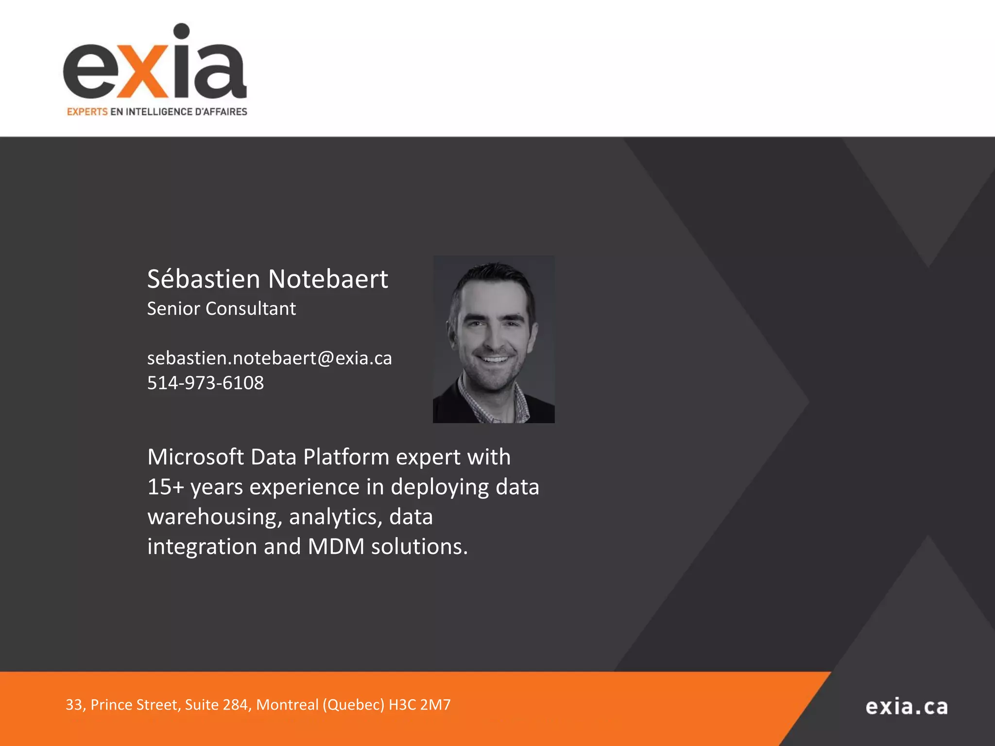 33, Prince Street, Suite 284, Montreal (Quebec) H3C 2M7
Sébastien Notebaert
Senior Consultant
sebastien.notebaert@exia.ca
514-973-6108
Microsoft Data Platform expert with
15+ years experience in deploying data
warehousing, analytics, data
integration and MDM solutions.
 
