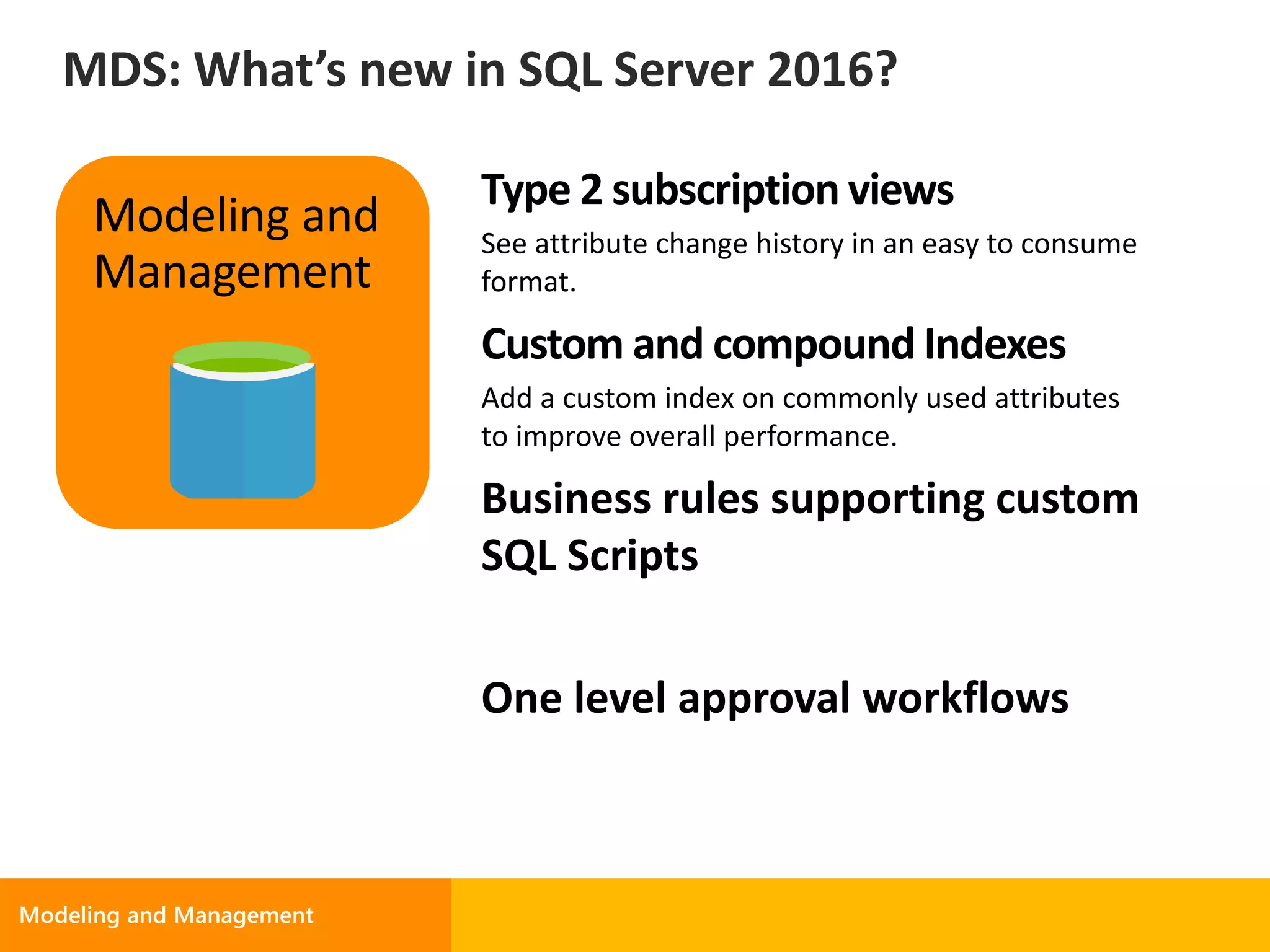Type 2 subscription views
See attribute change history in an easy to consume
format.
Custom and compound Indexes
Add a custom index on commonly used attributes
to improve overall performance.
Business rules supporting custom
SQL Scripts
One level approval workflows
Modeling and
Management
MDS: What’s new in SQL Server 2016?
 