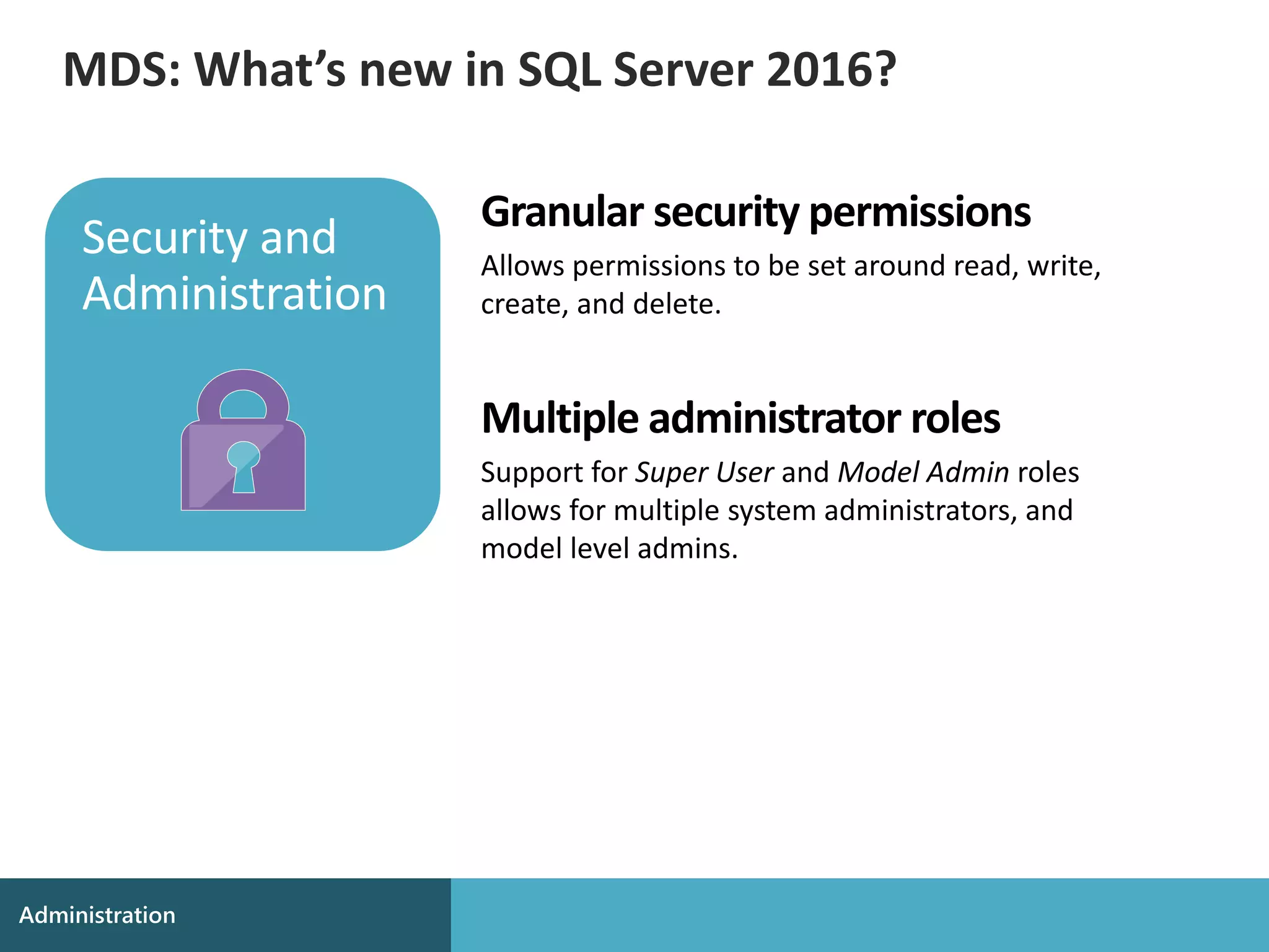 Granular security permissions
Allows permissions to be set around read, write,
create, and delete.
Multiple administrator roles
Support for Super User and Model Admin roles
allows for multiple system administrators, and
model level admins.
MDS: What’s new in SQL Server 2016?
 