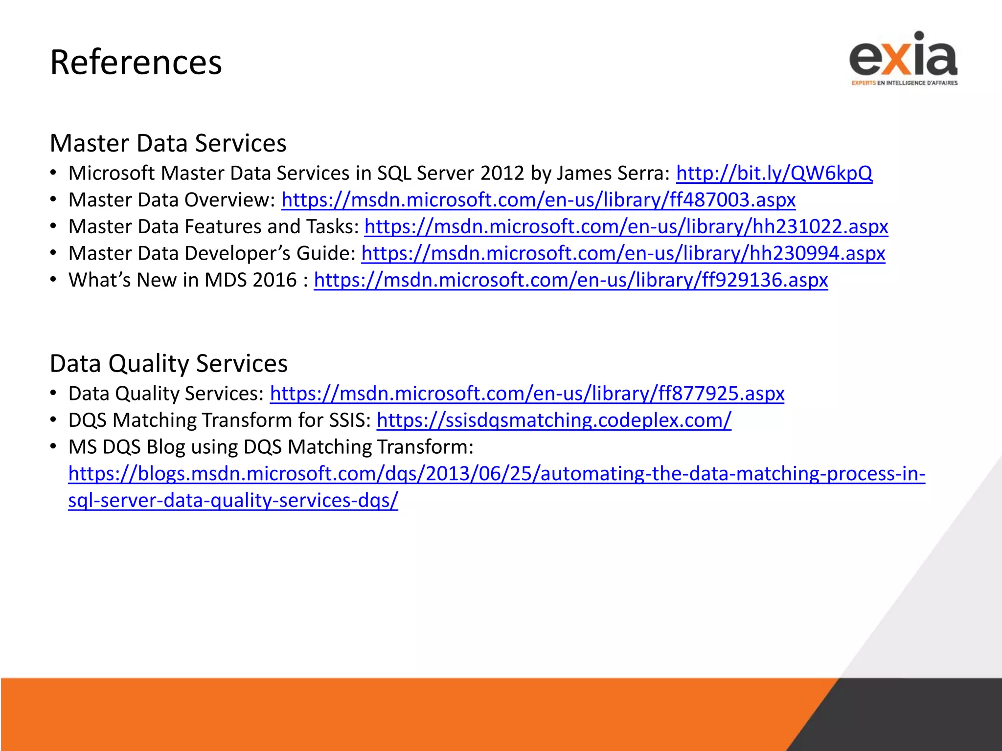 References
Master Data Services
• Microsoft Master Data Services in SQL Server 2012 by James Serra: http://bit.ly/QW6kpQ
• Master Data Overview: https://msdn.microsoft.com/en-us/library/ff487003.aspx
• Master Data Features and Tasks: https://msdn.microsoft.com/en-us/library/hh231022.aspx
• Master Data Developer’s Guide: https://msdn.microsoft.com/en-us/library/hh230994.aspx
• What’s New in MDS 2016 : https://msdn.microsoft.com/en-us/library/ff929136.aspx
Data Quality Services
• Data Quality Services: https://msdn.microsoft.com/en-us/library/ff877925.aspx
• DQS Matching Transform for SSIS: https://ssisdqsmatching.codeplex.com/
• MS DQS Blog using DQS Matching Transform:
https://blogs.msdn.microsoft.com/dqs/2013/06/25/automating-the-data-matching-process-in-
sql-server-data-quality-services-dqs/
 