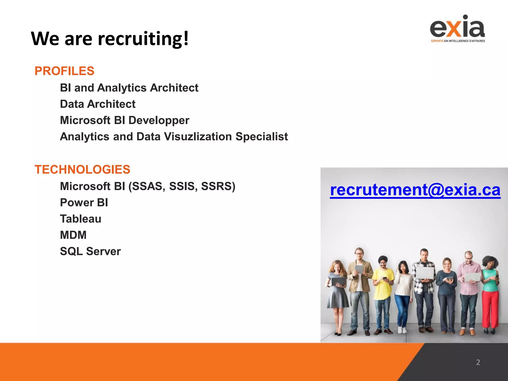We are recruiting!
PROFILES
BI and Analytics Architect
Data Architect
Microsoft BI Developper
Analytics and Data Visuzlization Specialist
2
TECHNOLOGIES
Microsoft BI (SSAS, SSIS, SSRS)
Power BI
Tableau
MDM
SQL Server
recrutement@exia.ca
 
