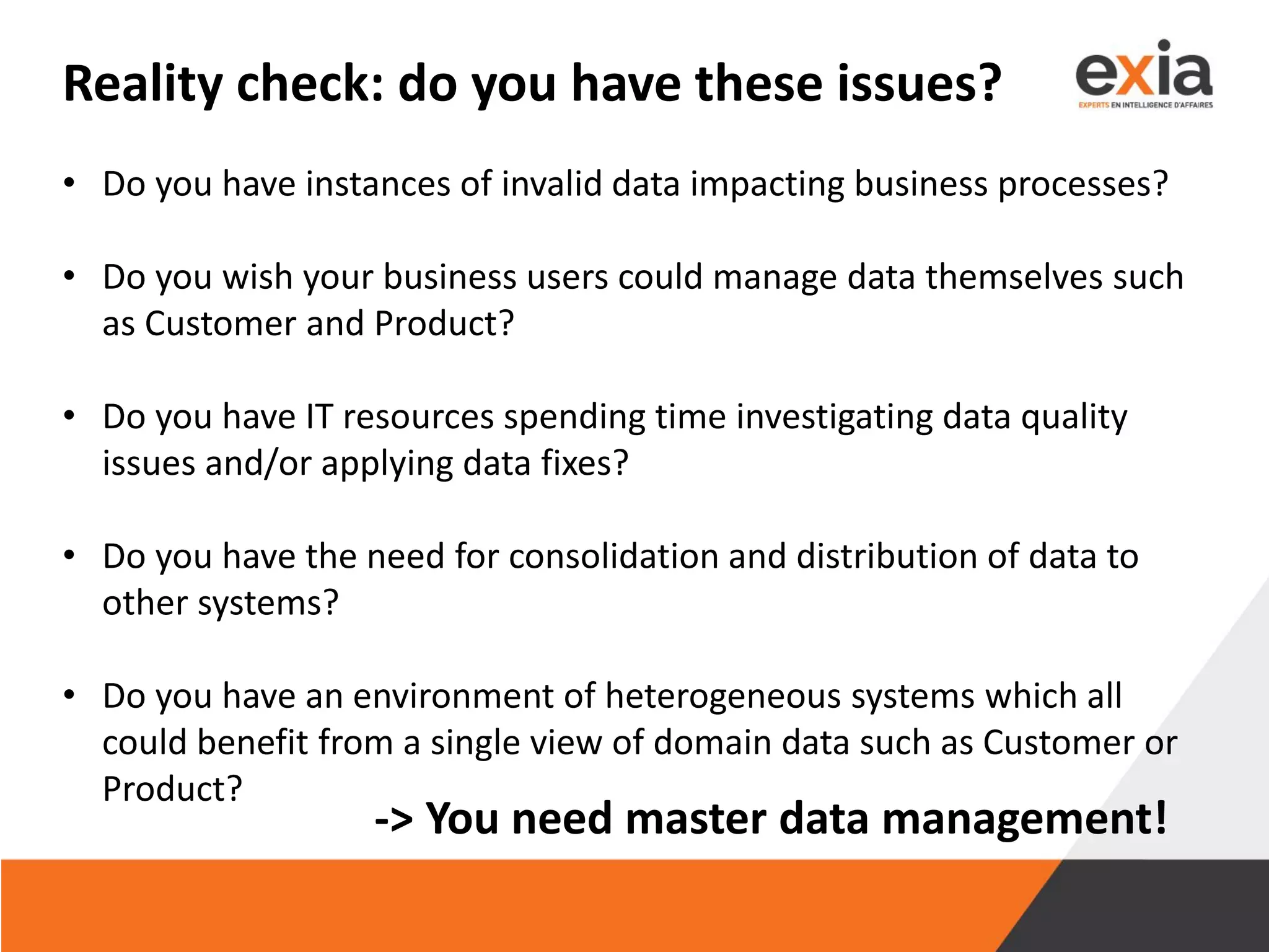 Reality check: do you have these issues?
• Do you have instances of invalid data impacting business processes?
• Do you wish your business users could manage data themselves such
as Customer and Product?
• Do you have IT resources spending time investigating data quality
issues and/or applying data fixes?
• Do you have the need for consolidation and distribution of data to
other systems?
• Do you have an environment of heterogeneous systems which all
could benefit from a single view of domain data such as Customer or
Product?
-> You need master data management!
 