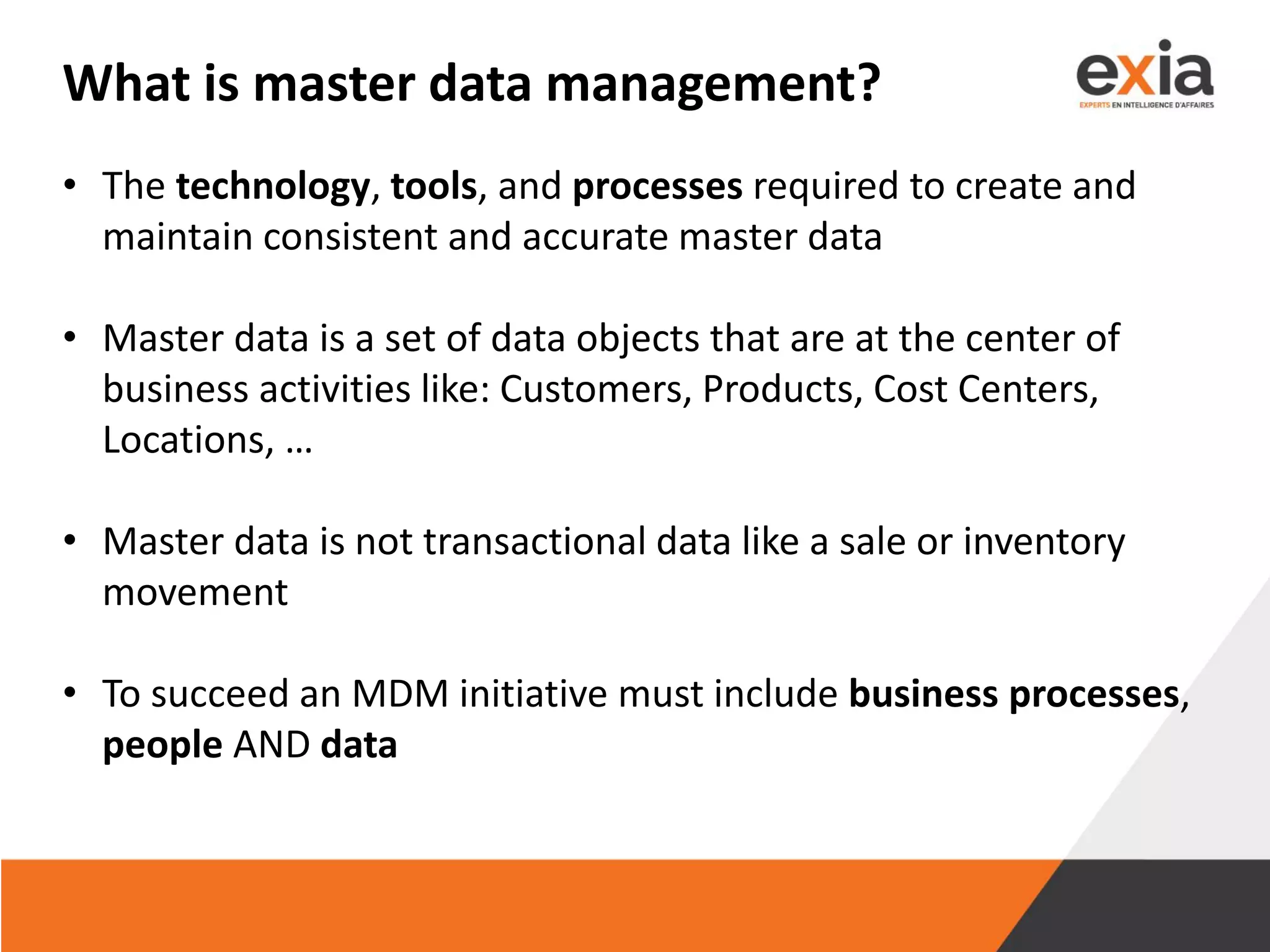 What is master data management?
• The technology, tools, and processes required to create and
maintain consistent and accurate master data
• Master data is a set of data objects that are at the center of
business activities like: Customers, Products, Cost Centers,
Locations, …
• Master data is not transactional data like a sale or inventory
movement
• To succeed an MDM initiative must include business processes,
people AND data
 