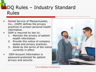 DQ Rules – Industry Standard Rules  Dental Service of Massachusetts, Inc., (DSM) defines the privacy practices to protect personal health information.  DSM is required by law to:  Maintain the privacy of patient health information.  Provide this notice of company  duties and privacy practices.  Abide by the terms of the notice currently in effect DSM Account Information is password-protected for patient privacy and security.  