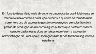 Em função desta visão mais abrangente da produção, que inicialmente se
referia exclusivamente à produção de bens, é que tem se tornado mais
corrente o uso da expressão gestão de operações, em substituição à
gestão da produção. Assim como alguns autores que preferem manter
caracterizadas essas duas vertentes e preferem a expressão
Administração da Produção e Operações (APO), nós também seguiremos
esta linha
 