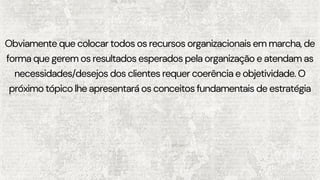 Obviamente que colocar todos os recursos organizacionais em marcha, de
forma que gerem os resultados esperados pela organização e atendam as
necessidades/desejos dos clientes requer coerência e objetividade. O
próximo tópico lhe apresentará os conceitos fundamentais de estratégia
 
