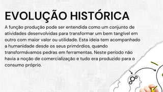 A função produção pode ser entendida como um conjunto de
atividades desenvolvidas para transformar um bem tangível em
outro com maior valor ou utilidade. Esta ideia tem acompanhado
a humanidade desde os seus primórdios, quando
transformávamos pedras em ferramentas. Neste período não
havia a noção de comercialização e tudo era produzido para o
consumo próprio.
EVOLUÇÃO HISTÓRICA
 