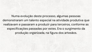 Numa evolução deste processo, algumas pessoas
demonstraram um talento especial na atividade produtiva que
realizavam e passaram a produzir para terceiros, conforme as
especificações passadas por estes. Era o surgimento da
produção organizada, na figura dos artesãos.
 