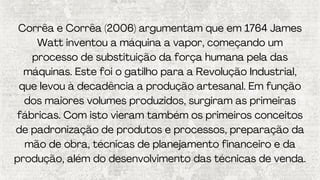 Corrêa e Corrêa (2006) argumentam que em 1764 James
Watt inventou a máquina a vapor, começando um
processo de substituição da força humana pela das
máquinas. Este foi o gatilho para a Revolução Industrial,
que levou à decadência a produção artesanal. Em função
dos maiores volumes produzidos, surgiram as primeiras
fábricas. Com isto vieram também os primeiros conceitos
de padronização de produtos e processos, preparação da
mão de obra, técnicas de planejamento financeiro e da
produção, além do desenvolvimento das técnicas de venda.
 