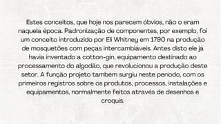 Estes conceitos, que hoje nos parecem óbvios, não o eram
naquela época. Padronização de componentes, por exemplo, foi
um conceito introduzido por Eli Whitney em 1790 na produção
de mosquetões com peças intercambiáveis. Antes disto ele já
havia inventado a cotton-gin, equipamento destinado ao
processamento do algodão, que revolucionou a produção deste
setor. A função projeto também surgiu neste período, com os
primeiros registros sobre os produtos, processos, instalações e
equipamentos, normalmente feitos através de desenhos e
croquis.
 
