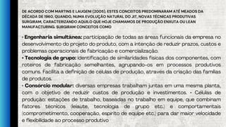 DE ACORDO COM MARTINS E LAUGENI (2005), ESTES CONCEITOS PREDOMINARAM ATÉ MEADOS DA
DÉCADA DE 1960, QUANDO, NUMA EVOLUÇÃO NATURAL DO JIT, NOVAS TÉCNICAS PRODUTIVAS
SURGIRAM, CARACTERIZANDO AQUILO QUE HOJE CHAMAMOS DE PRODUÇÃO ENXUTA OU LEAN
MANUFACTURING. SURGIRAM CONCEITOS COMO
• Engenharia simultânea: participação de todas as áreas funcionais da empresa no
desenvolvimento do projeto do produto, com a intenção de reduzir prazos, custos e
problemas operacionais de fabricação e comercialização.
• Tecnologia de grupo: identificação de similaridades físicas dos componentes, com
roteiros de fabricação semelhantes, agrupando-os em processos produtivos
comuns. Facilita a definição de células de produção, através da criação das famílias
de produtos.
• Consórcio modular: diversas empresas trabalham juntas em uma mesma planta,
com o objetivo de reduzir custos de produção e investimentos. • Células de
produção: estações de trabalho, baseadas no trabalho em equipe, que combinam
fatores técnicos (leiaute, tecnologia de grupo etc.) e comportamentais
(comprometimento, cooperação, espírito de equipe etc.) para dar maior velocidade
e flexibilidade ao processo produtivo
 