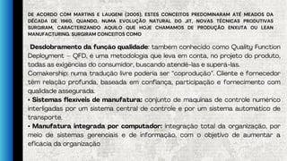 DE ACORDO COM MARTINS E LAUGENI (2005), ESTES CONCEITOS PREDOMINARAM ATÉ MEADOS DA
DÉCADA DE 1960, QUANDO, NUMA EVOLUÇÃO NATURAL DO JIT, NOVAS TÉCNICAS PRODUTIVAS
SURGIRAM, CARACTERIZANDO AQUILO QUE HOJE CHAMAMOS DE PRODUÇÃO ENXUTA OU LEAN
MANUFACTURING. SURGIRAM CONCEITOS COMO
Desdobramento da função qualidade: também conhecido como Quality Function
Deployment – QFD, é uma metodologia que leva em conta, no projeto do produto,
todas as exigências do consumidor, buscando atendê-las e superá-las.
Comakership: numa tradução livre poderia ser “coprodução”. Cliente e fornecedor
têm relação profunda, baseada em confiança, participação e fornecimento com
qualidade assegurada.
• Sistemas flexíveis de manufatura: conjunto de máquinas de controle numérico
interligadas por um sistema central de controle e por um sistema automático de
transporte.
• Manufatura integrada por computador: integração total da organização, por
meio de sistemas gerenciais e de informação, com o objetivo de aumentar a
eficácia da organização
 