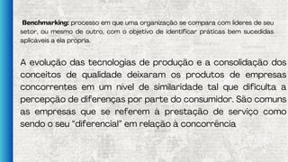 Benchmarking: processo em que uma organização se compara com líderes de seu
setor, ou mesmo de outro, com o objetivo de identificar práticas bem sucedidas
aplicáveis a ela própria.
A evolução das tecnologias de produção e a consolidação dos
conceitos de qualidade deixaram os produtos de empresas
concorrentes em um nível de similaridade tal que dificulta a
percepção de diferenças por parte do consumidor. São comuns
as empresas que se referem à prestação de serviço como
sendo o seu “diferencial” em relação à concorrência
 