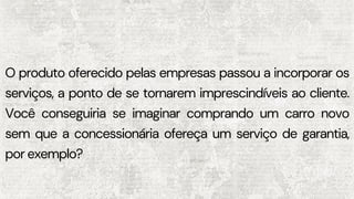 O produto oferecido pelas empresas passou a incorporar os
serviços, a ponto de se tornarem imprescindíveis ao cliente.
Você conseguiria se imaginar comprando um carro novo
sem que a concessionária ofereça um serviço de garantia,
por exemplo?
 