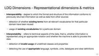 LDQ Dimensions - Representational dimensions & metrics
• Interoperability - degree to which the format and structure of the information conforms to
previously returned information as well as data from other sources

• detection of whether existing terms from all relevant vocabularies for that particular
domain have been reused

• usage of existing vocabularies for a particular domain

• Interpretability - refers to technical aspects of the data, that is, whether information is
represented using an appropriate notation and whether the machine is able to process the
data 

• detection of invalid usage of undeﬁned classes and properties

• detecting the use of appropriate language, symbols, units, datatypes and clear deﬁnitions
13
 