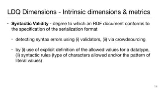 LDQ Dimensions - Intrinsic dimensions & metrics
• Syntactic Validity - degree to which an RDF document conforms to
the speciﬁcation of the serialization format

• detecting syntax errors using (i) validators, (ii) via crowdsourcing

• by (i) use of explicit deﬁnition of the allowed values for a datatype,
(ii) syntactic rules (type of characters allowed and/or the pattern of
literal values) 
14
 
