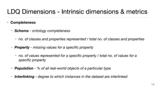 LDQ Dimensions - Intrinsic dimensions & metrics
• Completeness
• Schema - ontology completeness
• no. of classes and properties represented / total no. of classes and properties
• Property - missing values for a speciﬁc property
• no. of values represented for a speciﬁc property / total no. of values for a
speciﬁc property
• Population - % of all real-world objects of a particular type
• Interlinking - degree to which instances in the dataset are interlinked
15
 