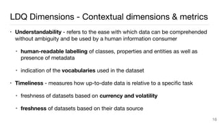 LDQ Dimensions - Contextual dimensions & metrics
• Understandability - refers to the ease with which data can be comprehended
without ambiguity and be used by a human information consumer
• human-readable labelling of classes, properties and entities as well as
presence of metadata

• indication of the vocabularies used in the dataset

• Timeliness - measures how up-to-date data is relative to a speciﬁc task

• freshness of datasets based on currency and volatility

• freshness of datasets based on their data source
16
 