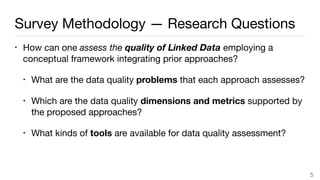 Survey Methodology — Research Questions
• How can one assess the quality of Linked Data employing a
conceptual framework integrating prior approaches?

• What are the data quality problems that each approach assesses?

• Which are the data quality dimensions and metrics supported by
the proposed approaches?

• What kinds of tools are available for data quality assessment?
5
 
