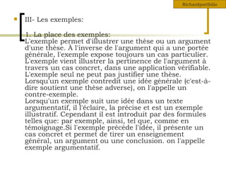 III- Les exemples: 1. La place des exemples: L'exemple permet d'illustrer une thèse ou un argument d'une thèse. À l'inverse de l'argument qui a une portée générale, l'exemple expose toujours un cas particulier. L'exemple vient illustrer la pertinence de l'argument à travers un cas concret, dans une application vérifiable. L'exemple seul ne peut pas justifier une thèse. Lorsqu'un exemple contredit une idée générale (c'est-à-dire soutient une thèse adverse), on l'appelle un contre-exemple. Lorsqu'un exemple suit une idée dans un texte argumentatif, il l'éclaire, la précise et est un exemple illustratif. Cependant il est introduit par des formules telles que: par exemple, ainsi, tel que, comme en témoignage.Si l'exemple précède l'idée, il présente un cas concret et permet de tirer un enseignement général, un argument ou une conclusion. on l'appelle exemple argumentatif.  Richardportfolio 