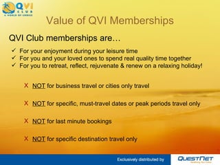Value of QVI Memberships NOT  for business travel or cities only travel NOT  for specific, must-travel dates or peak periods travel only NOT  for last minute bookings NOT  for specific destination travel only QVI Club memberships are… For your enjoyment during your leisure time For you and your loved ones to spend real quality time together For you to retreat, reflect, rejuvenate & renew on a relaxing holiday! 
