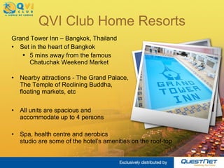 QVI Club Home Resorts Grand Tower Inn – Bangkok, Thailand Set in the heart of Bangkok 5 mins away from the famous  Chatuchak Weekend Market Nearby attractions - The Grand Palace,  The Temple of Reclining Buddha,  floating markets, etc All units are spacious and  accommodate up to 4 persons Spa, health centre and aerobics  studio are some of the hotel’s amenities on the roof-top 