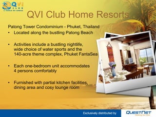 QVI Club Home Resorts Patong Tower Condominium - Phuket, Thailand Located along the bustling Patong Beach  Activities include a bustling nightlife,  wide choice of water sports and the  140-acre theme complex, Phuket FantaSea Each one-bedroom unit accommodates  4 persons comfortably Furnished with partial kitchen facilities,  dining area and cosy lounge room 