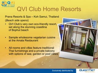 QVI Club Home Resorts Prana Resorts & Spa – Koh Samui, Thailand ( Beach side opens ) QVI Club’s very own eco-friendly resort,  set along the stunning coastline  of Bophut beach  Sample wholesome vegetarian cuisine  at the Amala Restaurant All rooms and villas feature traditional  Thai furnishings and a private balcony  with options of sea, garden or pool views  