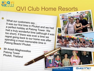 QVI Club Home Resorts What our customers say… It was our first time in Phuket and we had a perfect holiday at Patong Tower. We had a truly wonderful time (although it was too short). If there was ever a time we regret going back to our home was after spending a most memorable time in Patong Beach/ Phuket. Mr Arash Maghsoodloo Patong Tower Phuket, Thailand 