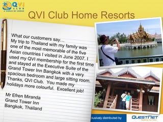 QVI Club Home Resorts What our customers say… My trip to Thailand with my family was one of the most memorable of the five Asian countries I visited in June 2007. I used my QVI membership for the first time and stayed at the Executive Suite of the Grand Tower Inn Bangkok with a very spacious bedroom and large sitting room. Thanks, QVI Club.  You made my holidays more colourful.  Excellent job! Mr Efren Miranda Grand Tower Inn Bangkok, Thailand 