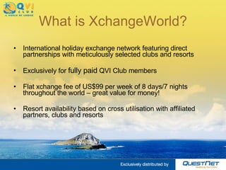 What is XchangeWorld? International holiday exchange network featuring direct partnerships with meticulously selected clubs and resorts   Exclusively for  fully paid  QVI Club members   Flat xchange fee of US$99 per week of 8 days/7 nights throughout the world – great value for money! Resort availability based on  cross utilisation with affiliated partners, clubs and resorts 