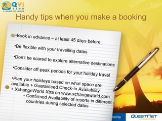 Handy tips when you make a booking Book in advance – at least 45 days before Be flexible with your travelling dates Don’t be scared to explore alternative destinations Consider off-peak periods for your holiday travel Plan your holidays based on what space are  available + Guaranteed Check-In Availability  + XchangeWorld Xtra on www.xchangeworld.com  - Confirmed Availability of resorts in different  countries during selected dates 