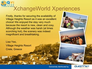 XchangeWorld Xperiences Firstly, thanks for securing the availability of Village Heights Resort as it was an excellent choice! We enjoyed the stay very much because the resort is new, clean and cosy. Although the weather was harsh (at times scorching hot), the scenery was indeed magnificent and breathtaking. Lisa Yeo, Village Heights Resort Crete, Greece 
