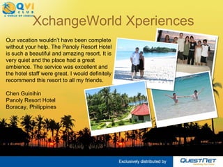 XchangeWorld Xperiences Our vacation wouldn’t have been complete without your help. The Panoly Resort Hotel is such a beautiful and amazing resort. It is very quiet and the place had a great ambience. The service was excellent and the hotel staff were great. I would definitely recommend this resort to all my friends.  Chen Guinihin Panoly Resort Hotel Boracay, Philippines  
