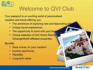 Welcome to QVI Club Benefits Save money on your vacation Income opportunity Flexibility Long-term value Your passport to an exciting world of  personalised  vacation and travel offering you: The adventure of exploring new and fascinating places Unique travel experiences The opportunity to bond with your loved ones Choice selection of QVI Home Resorts &  XchangeWorld affiliated properties 