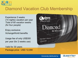 Diamond Vacation Club Membership Experience 2 weeks  (14 nights) vacation per year Total of 60 vacation weeks (for four people) Enjoy exclusive  XchangeWorld benefits Usage fee of only US$300 per year (for 2 weeks use) Valid for 30 years Package price : USD 13,040 