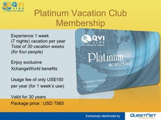 Platinum Vacation Club Membership Experience 1 week  (7 nights) vacation per year Total of 30 vacation weeks (for four people) Enjoy exclusive XchangeWorld benefits Usage fee of only US$150 per year (for 1 week’s use) Valid for 30 years Package price : USD 8150 